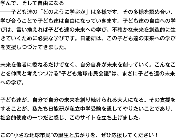 学んで、そして自由になる
――子ども達の「どのように学ぶか」は多様です。その多様を認め合い、学び合うことで子ども達は自由になっていきます。子ども達の自由への学びは、言い換えれば子ども達の未来への学び。不確かな未来を創造的に生きていくために必要な学びです。日能研は、この子ども達の未来への学びを支援しつづけてきました。

未来を他者に委ねるだけでなく、自分自身が未来を創っていく。こんなことを仲間と考えつづける“子ども地球市民会議”は、まさに子ども達の未来への学び。

子ども達が、自分で自分の未来を創り続けられる大人になる。その支援をすることが、私たち日能研が私立中学受験を通してやりたいことであり、社会的使命の一つだと感じ、このサイトを立ち上げました。

この“小さな地球市民”の誕生と広がりを、ぜひ応援してください！
