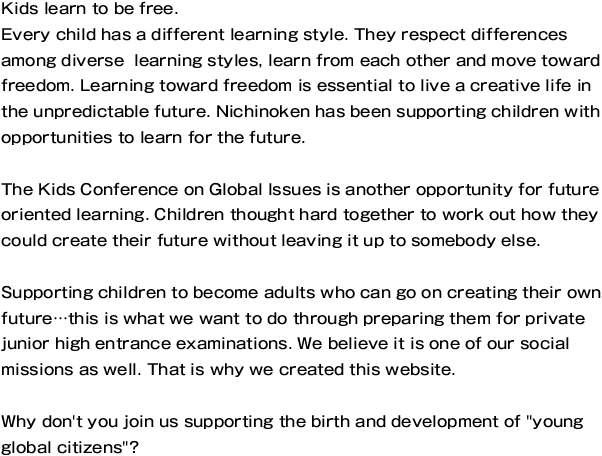 Kids learn to be free.
Every child has a different learning style. They respect differences among diverse  learning styles, learn from each other and move toward freedom. Learning toward freedom is essential to live a creative life in the unpredictable future. Nichinoken has been supporting children with opportunities to learn for the future.

The Kids Conference on Global Issues is another opportunity for future oriented learning. Children thought hard together to work out how they could create their future without leaving it up to somebody else.

Supporting children to become adults who can go on creating their own future…this is what we want to do through preparing them for private junior high entrance examinations. We believe it is one of our social missions as well. That is why we created this website.

Why don't you join us supporting the birth and development of 'young global citizens'?